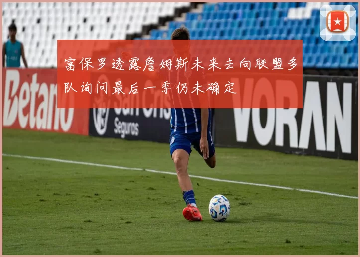 富保罗透露詹姆斯未来去向联盟多队询问最后一季仍未确定