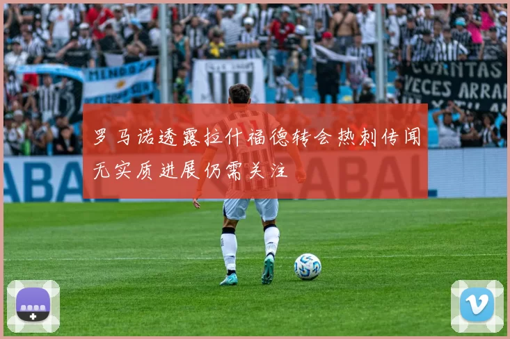 罗马诺透露拉什福德转会热刺传闻无实质进展仍需关注