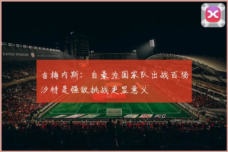 吉梅内斯：自豪为国家队出战百场沙特是强敌挑战更显意义