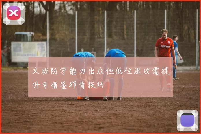 文班防守能力出众但低位进攻需提升可借鉴邓肯技巧
