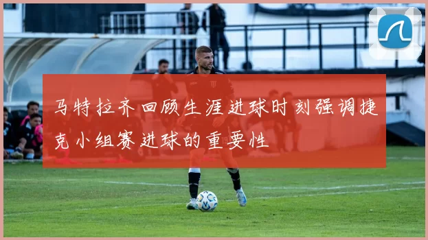 马特拉齐回顾生涯进球时刻强调捷克小组赛进球的重要性