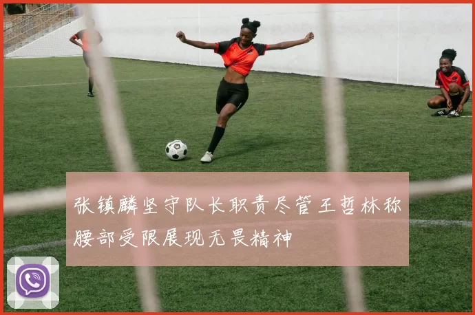 张镇麟坚守队长职责尽管王哲林称腰部受限展现无畏精神