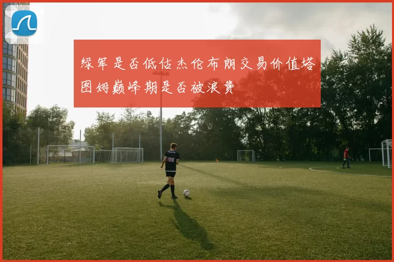 绿军是否低估杰伦布朗交易价值塔图姆巅峰期是否被浪费