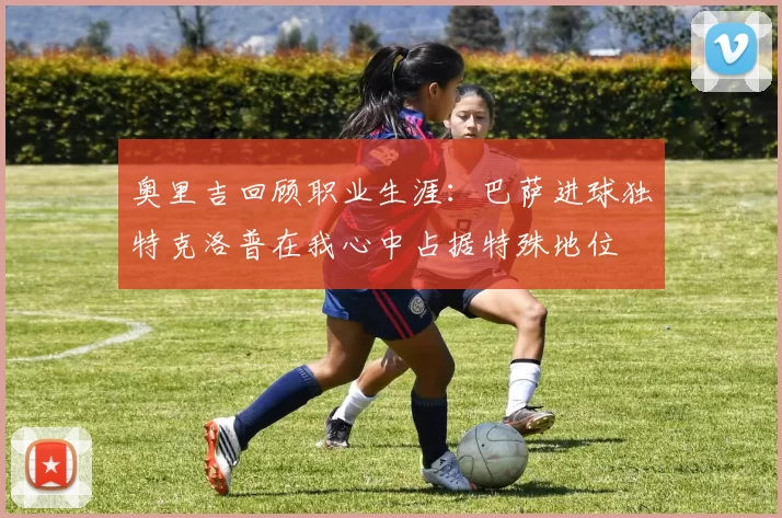 奥里吉回顾职业生涯：巴萨进球独特克洛普在我心中占据特殊地位